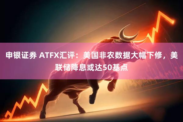 申银证券 ATFX汇评：美国非农数据大幅下修，美联储降息或达50基点