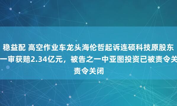 稳益配 高空作业车龙头海伦哲起诉连硕科技原股东：一审获赔2.34亿元，被告之一中亚图投资已被责令关闭