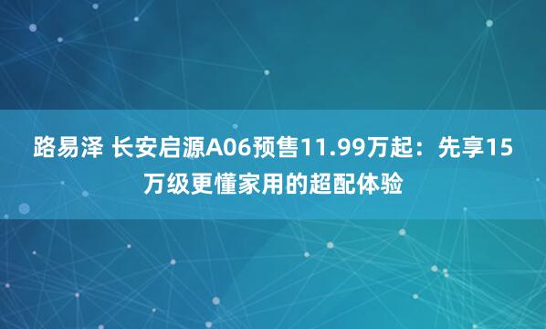 路易泽 长安启源A06预售11.99万起：先享15万级更懂家用的超配体验