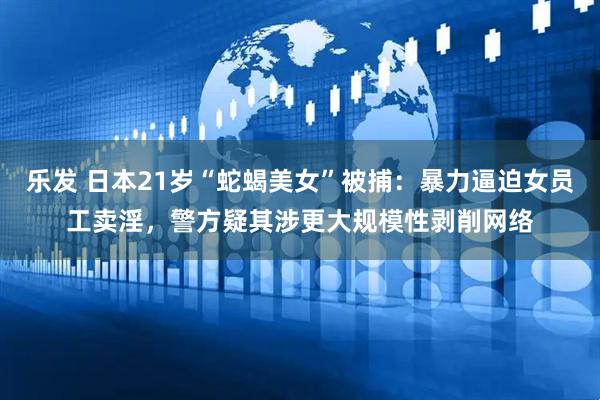 乐发 日本21岁“蛇蝎美女”被捕：暴力逼迫女员工卖淫，警方疑其涉更大规模性剥削网络