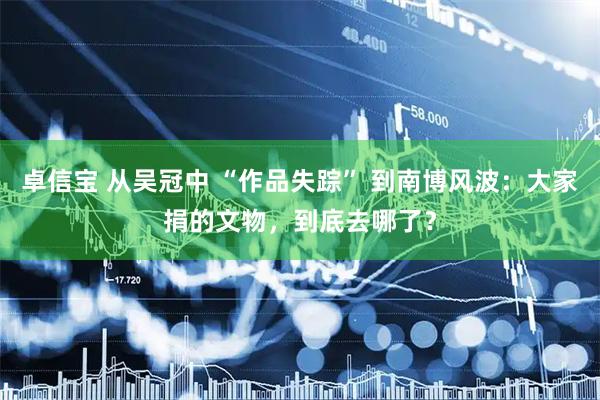 卓信宝 从吴冠中 “作品失踪” 到南博风波：大家捐的文物，到底去哪了？