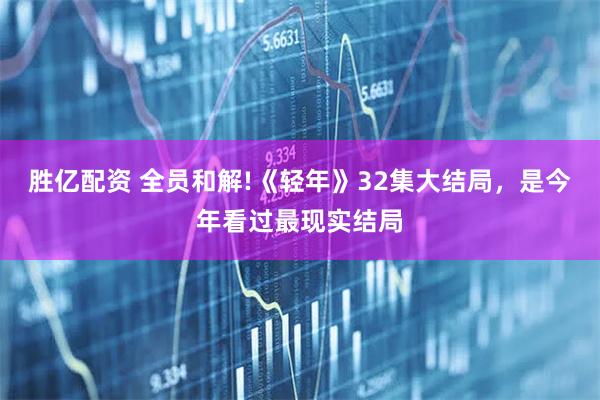 胜亿配资 全员和解!《轻年》32集大结局，是今年看过最现实结局