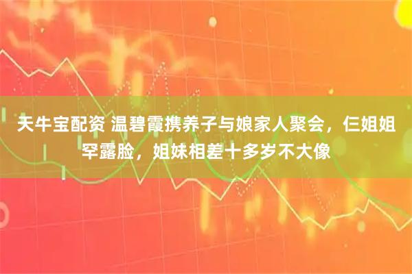 天牛宝配资 温碧霞携养子与娘家人聚会，仨姐姐罕露脸，姐妹相差十多岁不大像