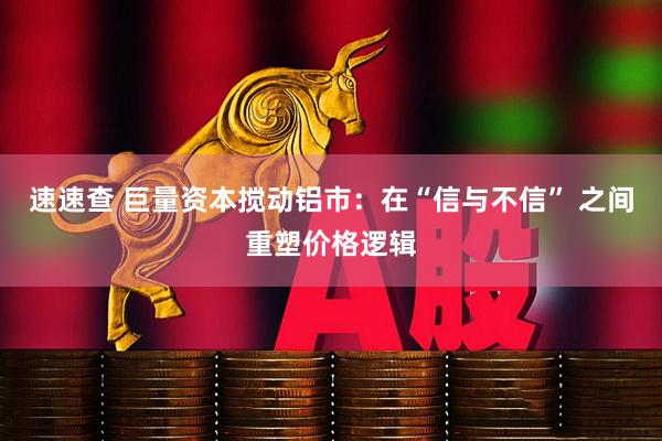速速查 巨量资本搅动铝市：在“信与不信” 之间重塑价格逻辑
