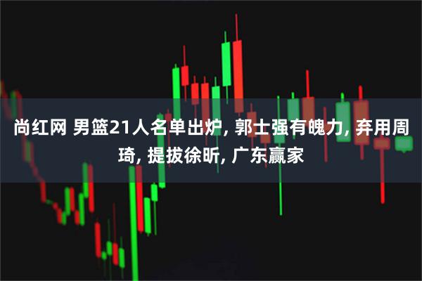 尚红网 男篮21人名单出炉, 郭士强有魄力, 弃用周琦, 提拔徐昕, 广东赢家