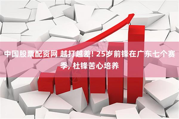 中国股票配资网 越打越差! 25岁前锋在广东七个赛季, 杜锋苦心培养