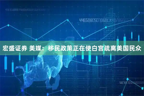 宏盛证券 美媒：移民政策正在使白宫疏离美国民众