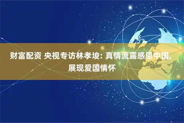 财富配资 央视专访林孝埈: 真情流露感恩中国, 展现爱国情怀