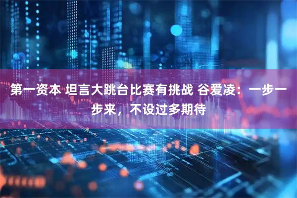 第一资本 坦言大跳台比赛有挑战 谷爱凌：一步一步来，不设过多期待