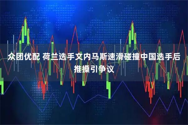众团优配 荷兰选手文内马斯速滑碰撞中国选手后推搡引争议