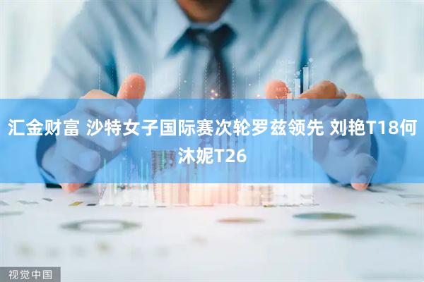 汇金财富 沙特女子国际赛次轮罗兹领先 刘艳T18何沐妮T26