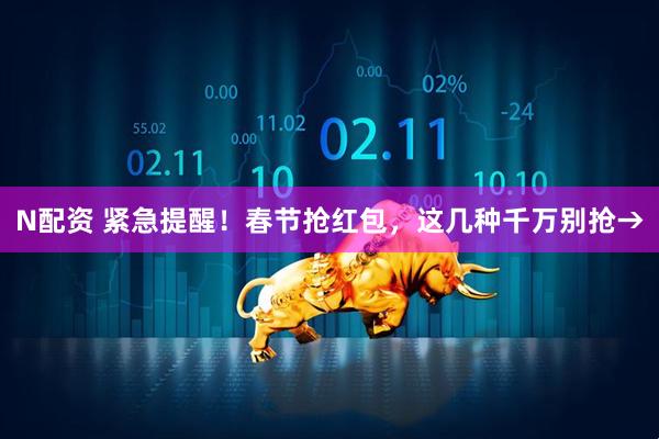 N配资 紧急提醒！春节抢红包，这几种千万别抢→