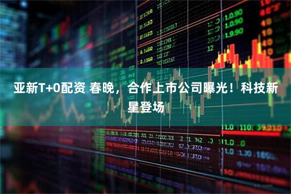 亚新T+0配资 春晚，合作上市公司曝光！科技新星登场