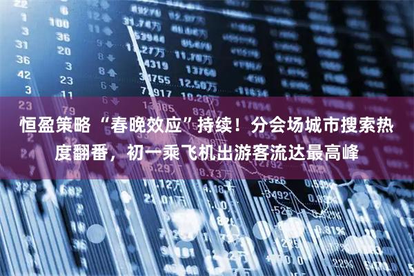 恒盈策略 “春晚效应”持续！分会场城市搜索热度翻番，初一乘飞机出游客流达最高峰