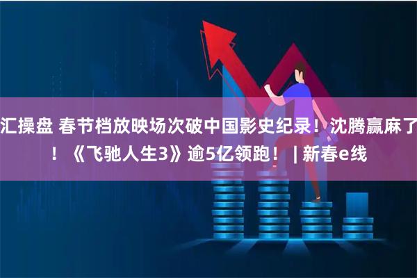 汇操盘 春节档放映场次破中国影史纪录！沈腾赢麻了！《飞驰人生3》逾5亿领跑！ | 新春e线