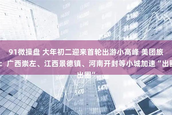 91微操盘 大年初二迎来首轮出游小高峰 美团旅行：广西崇左、江西景德镇、河南开封等小城加速“出圈”