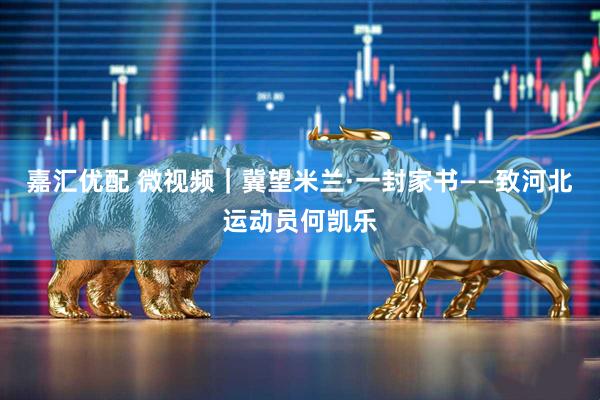 嘉汇优配 微视频｜冀望米兰·一封家书——致河北运动员何凯乐