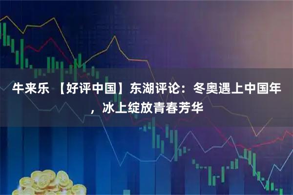 牛来乐 【好评中国】东湖评论：冬奥遇上中国年，冰上绽放青春芳华