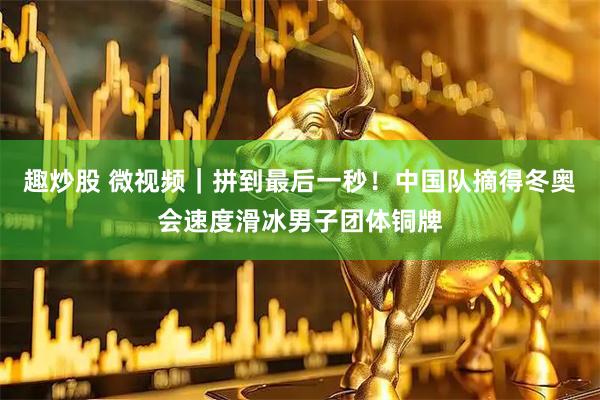 趣炒股 微视频｜拼到最后一秒！中国队摘得冬奥会速度滑冰男子团体铜牌