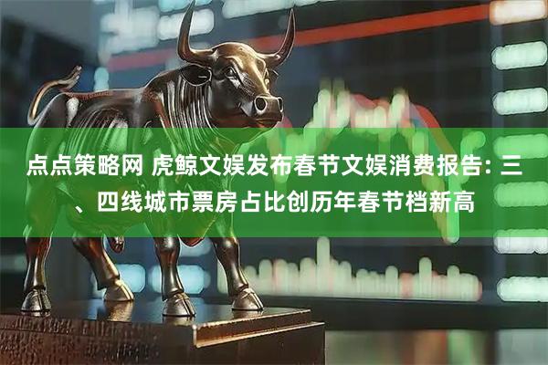 点点策略网 虎鲸文娱发布春节文娱消费报告: 三、四线城市票房占比创历年春节档新高