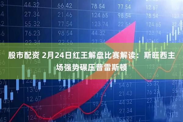股市配资 2月24日红王解盘比赛解读：斯旺西主场强势碾压普雷斯顿