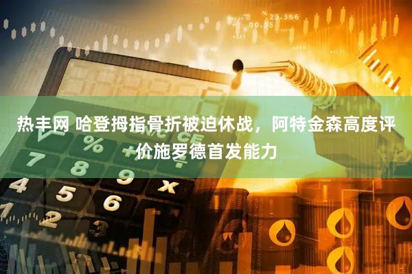 热丰网 哈登拇指骨折被迫休战，阿特金森高度评价施罗德首发能力