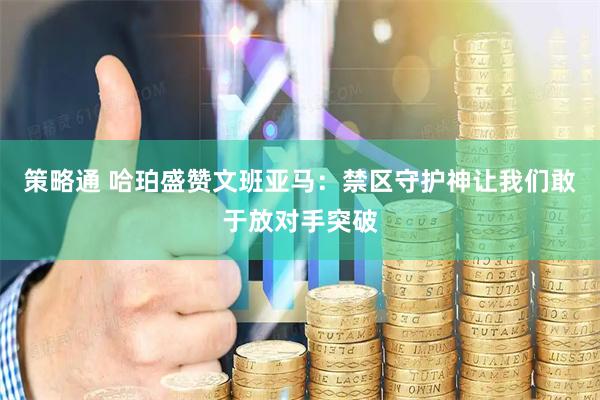 策略通 哈珀盛赞文班亚马：禁区守护神让我们敢于放对手突破