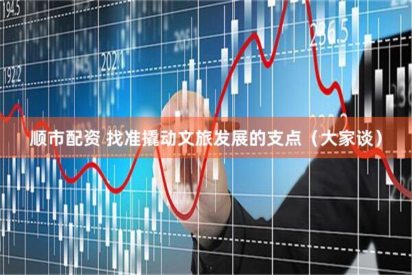 顺市配资 找准撬动文旅发展的支点（大家谈）