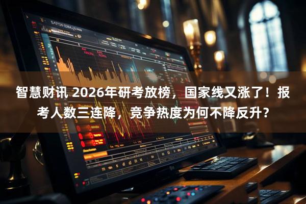 智慧财讯 2026年研考放榜，国家线又涨了！报考人数三连降，竞争热度为何不降反升？