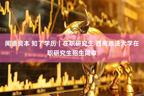 闻道资本 知了学历｜在职研究生 西南政法大学在职研究生招生简章