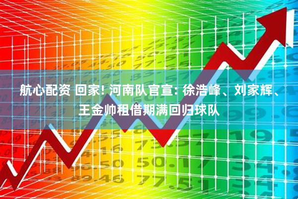 航心配资 回家! 河南队官宣: 徐浩峰、刘家辉、王金帅租借期满回归球队