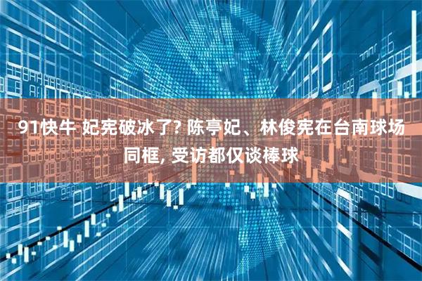 91快牛 妃宪破冰了? 陈亭妃、林俊宪在台南球场同框, 受访都仅谈棒球