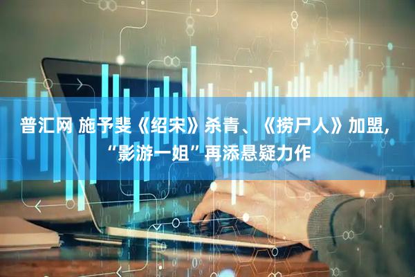 普汇网 施予斐《绍宋》杀青、《捞尸人》加盟, “影游一姐”再添悬疑力作