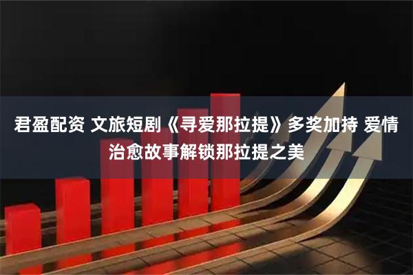 君盈配资 文旅短剧《寻爱那拉提》多奖加持 爱情治愈故事解锁那拉提之美