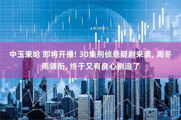 中玉束哈 即将开播! 30集刑侦悬疑剧来袭, 周冬雨领衔, 终于又有良心剧追了