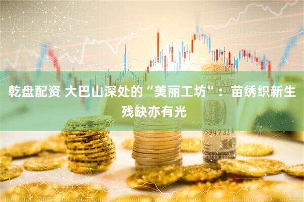 乾盘配资 大巴山深处的“美丽工坊”：苗绣织新生 残缺亦有光