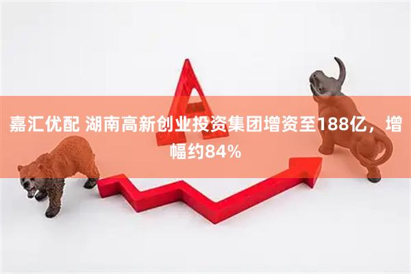 嘉汇优配 湖南高新创业投资集团增资至188亿，增幅约84%
