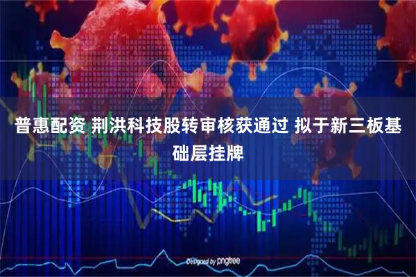 普惠配资 荆洪科技股转审核获通过 拟于新三板基础层挂牌