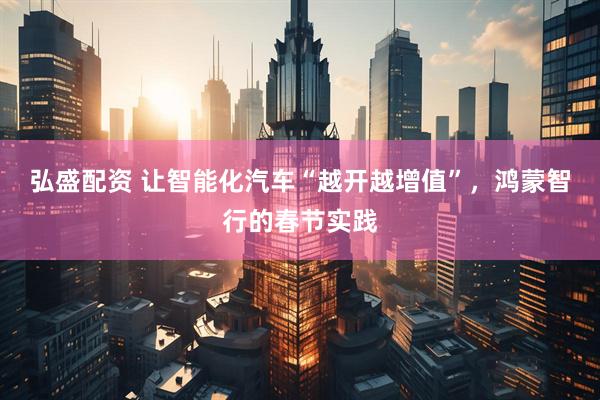 弘盛配资 让智能化汽车“越开越增值”，鸿蒙智行的春节实践