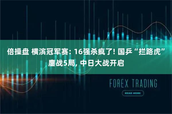 倍操盘 横滨冠军赛: 16强杀疯了! 国乒“拦路虎”鏖战5局, 中日大战开启